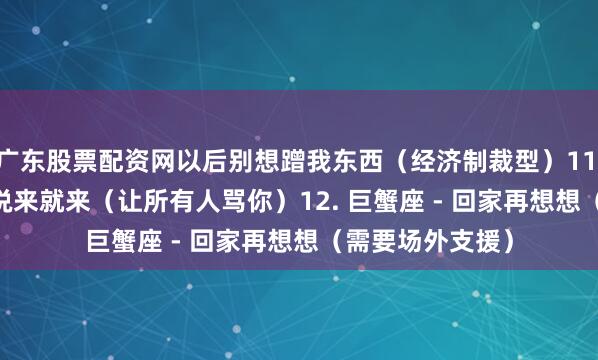 广东股票配资网以后别想蹭我东西（经济制裁型）11. 双鱼座 - 眼泪说来就来（让所有人骂你）12. 巨蟹座 - 回家再想想（需要场外支援）