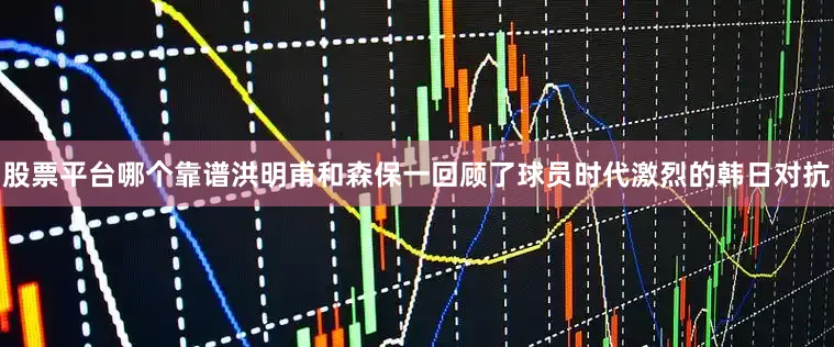 股票平台哪个靠谱洪明甫和森保一回顾了球员时代激烈的韩日对抗