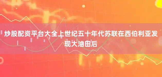 炒股配资平台大全上世纪五十年代苏联在西伯利亚发现大油田后